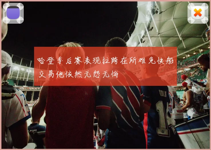 哈登季后赛表现拉跨在所难免快船交易他依然无怨无悔