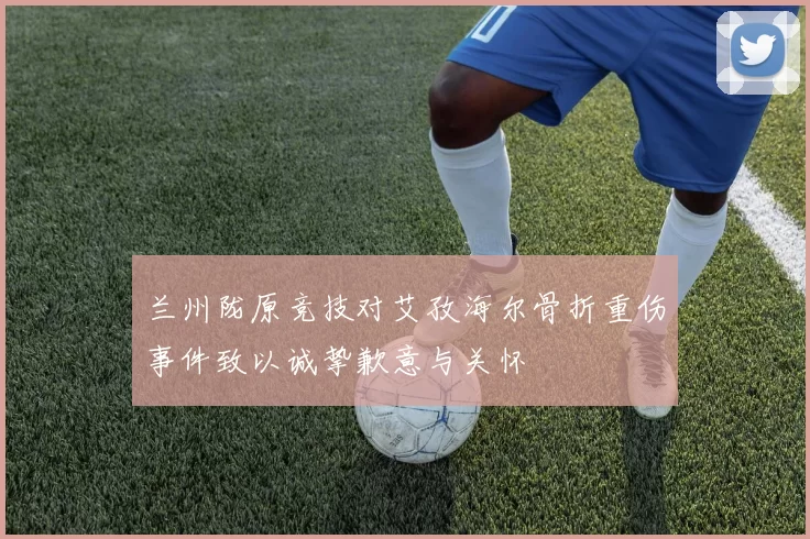 兰州陇原竞技对艾孜海尔骨折重伤事件致以诚挚歉意与关怀