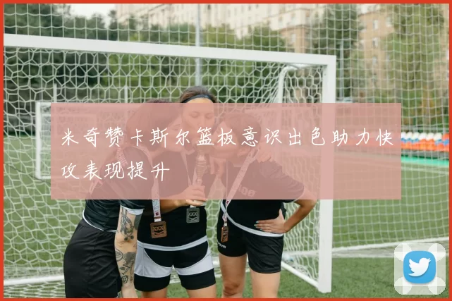 米奇赞卡斯尔篮板意识出色助力快攻表现提升