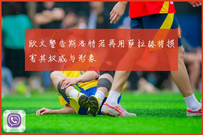 欧文警告斯洛特若再用萨拉赫将损害其权威与形象