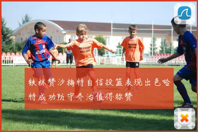 铁林赞沙梅特自信投篮表现出色哈特成功防守乔治值得称赞