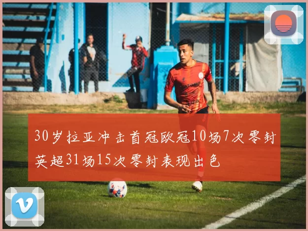 30岁拉亚冲击首冠欧冠10场7次零封英超31场15次零封表现出色