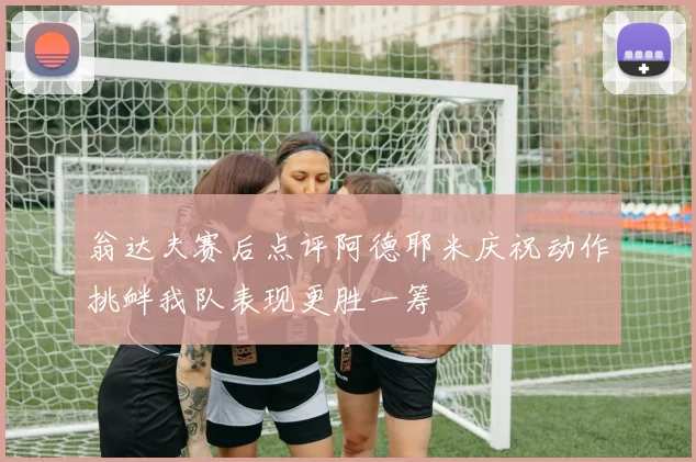 翁达夫赛后点评阿德耶米庆祝动作挑衅我队表现更胜一筹