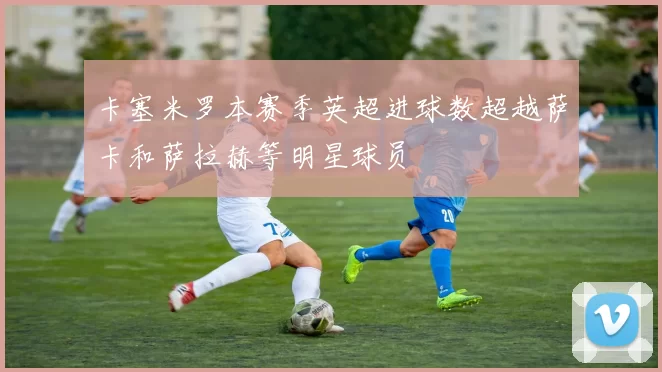 卡塞米罗本赛季英超进球数超越萨卡和萨拉赫等明星球员