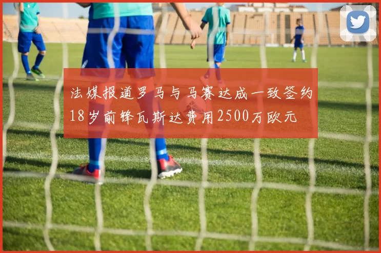 法媒报道罗马与马赛达成一致签约18岁前锋瓦斯达费用2500万欧元