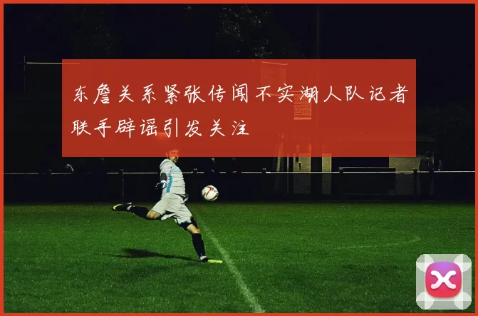 东詹关系紧张传闻不实湖人队记者联手辟谣引发关注