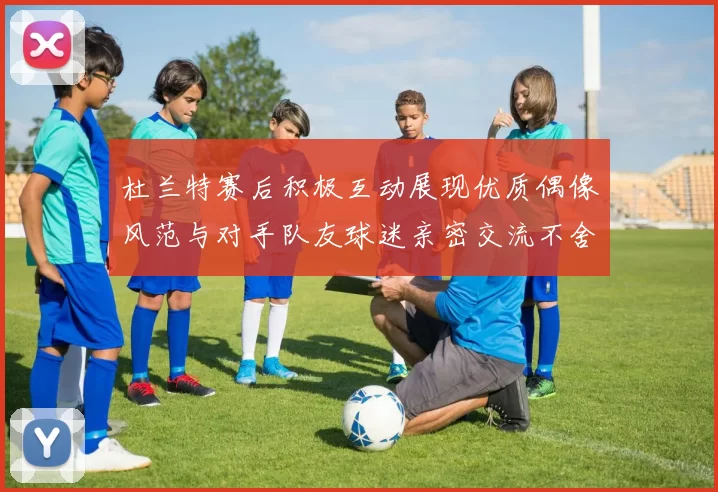 杜兰特赛后积极互动展现优质偶像风范与对手队友球迷亲密交流不舍离场