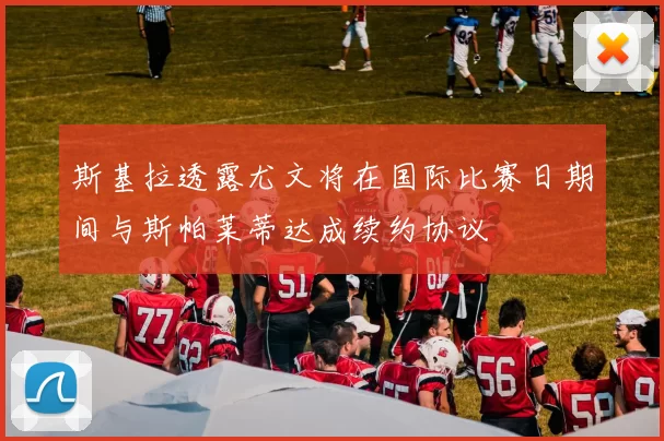 斯基拉透露尤文将在国际比赛日期间与斯帕莱蒂达成续约协议