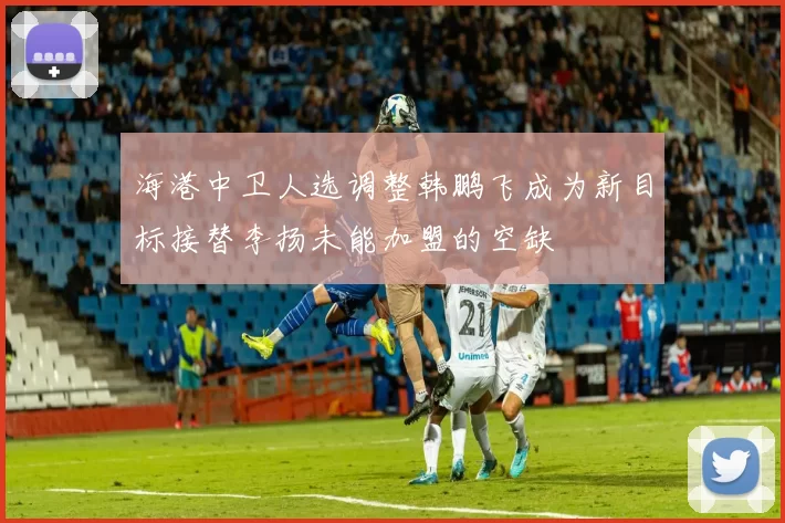 海港中卫人选调整韩鹏飞成为新目标接替李扬未能加盟的空缺