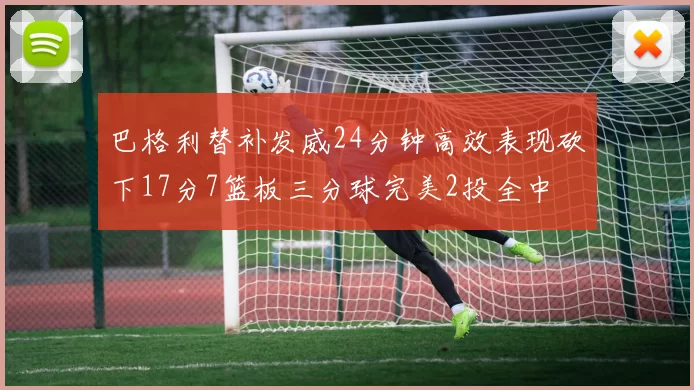 巴格利替补发威24分钟高效表现砍下17分7篮板三分球完美2投全中