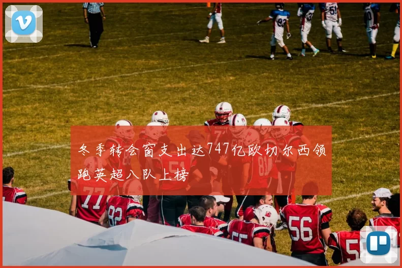冬季转会窗支出达747亿欧切尔西领跑英超八队上榜
