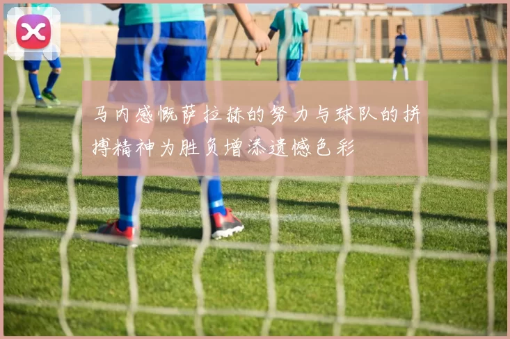 马内感慨萨拉赫的努力与球队的拼搏精神为胜负增添遗憾色彩