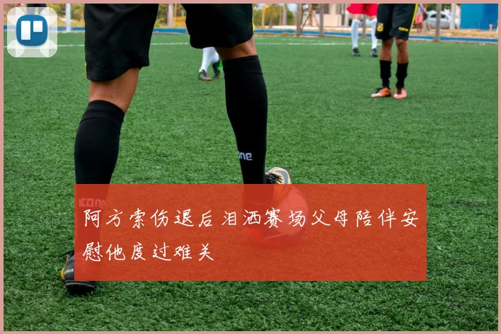阿方索伤退后泪洒赛场父母陪伴安慰他度过难关