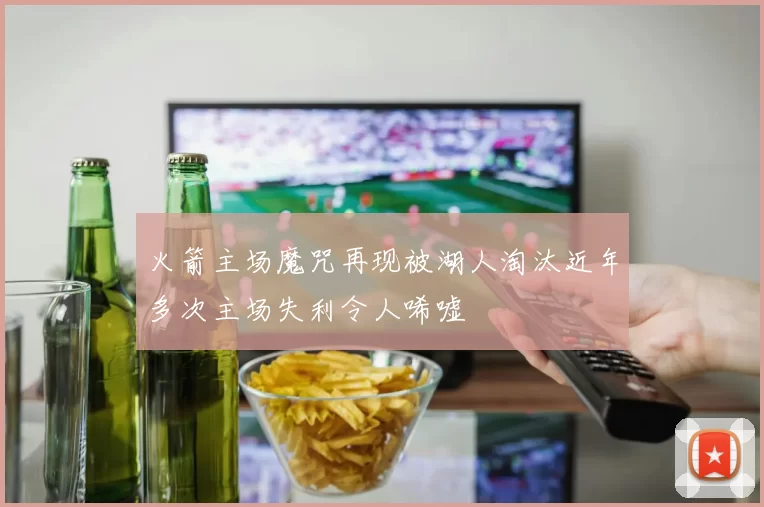 火箭主场魔咒再现被湖人淘汰近年多次主场失利令人唏嘘