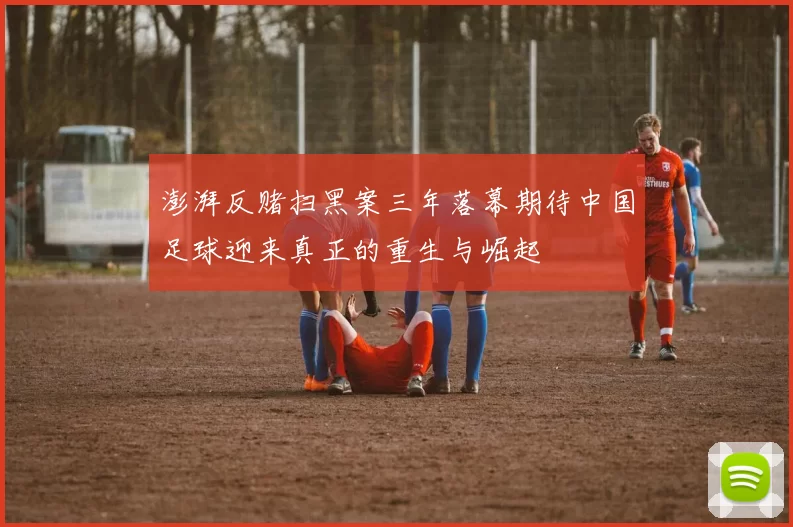 澎湃反赌扫黑案三年落幕期待中国足球迎来真正的重生与崛起