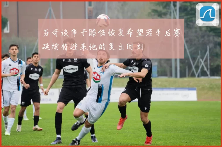 芬奇谈华子膝伤恢复希望若季后赛延续将迎来他的复出时刻