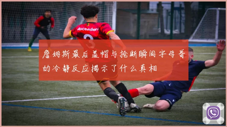 詹姆斯最后盖帽与抢断瞬间字母哥的冷静反应揭示了什么真相