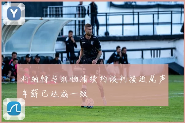 科纳特与利物浦续约谈判接近尾声年薪已达成一致