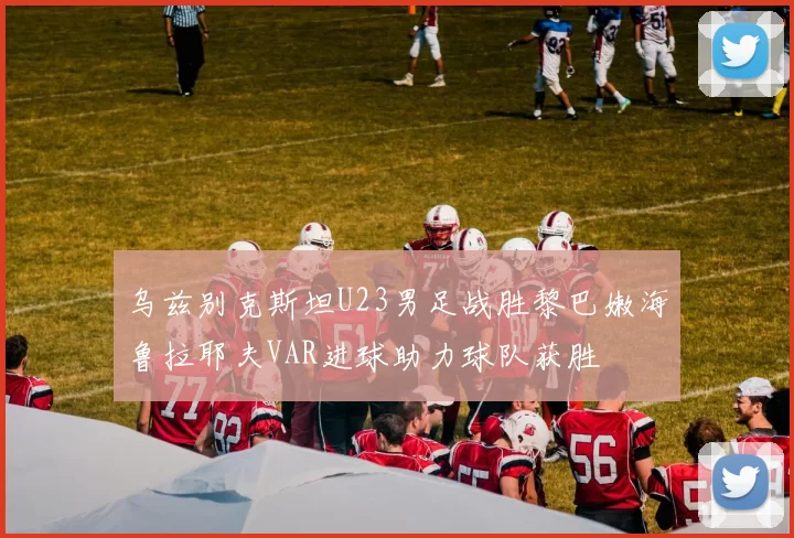 乌兹别克斯坦U23男足战胜黎巴嫩海鲁拉耶夫VAR进球助力球队获胜
