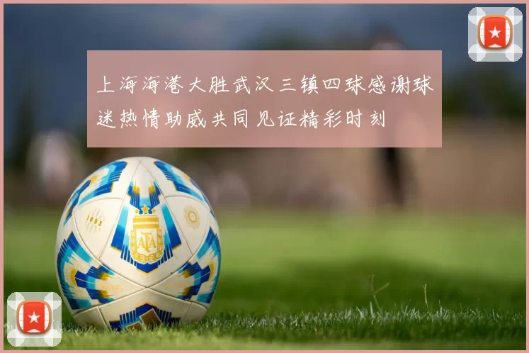 上海海港大胜武汉三镇四球感谢球迷热情助威共同见证精彩时刻