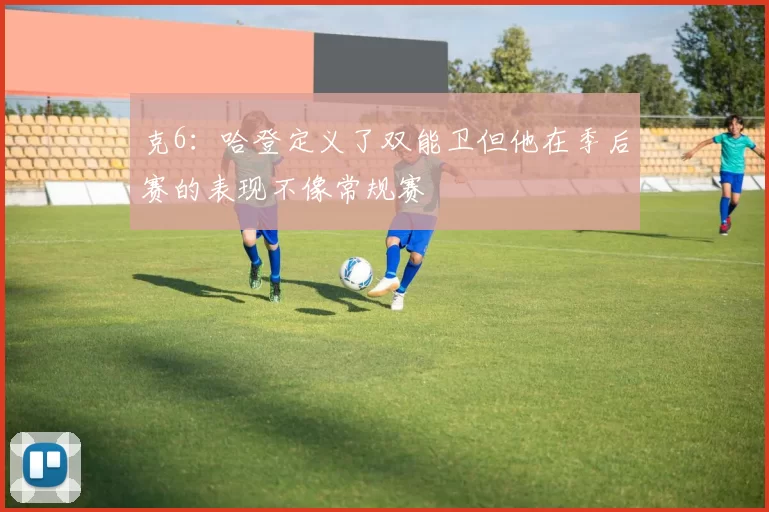 克6：哈登定义了双能卫但他在季后赛的表现不像常规赛