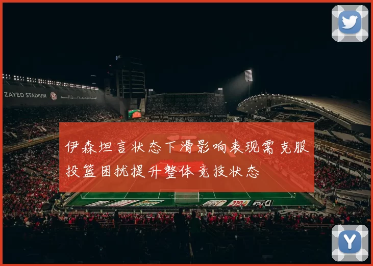 伊森坦言状态下滑影响表现需克服投篮困扰提升整体竞技状态