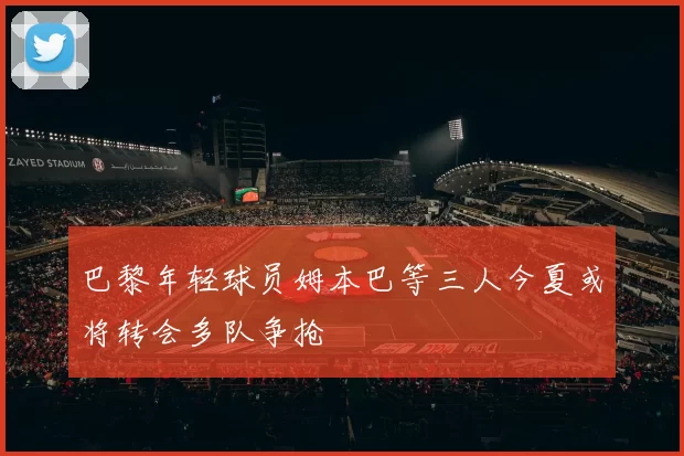 巴黎年轻球员姆本巴等三人今夏或将转会多队争抢